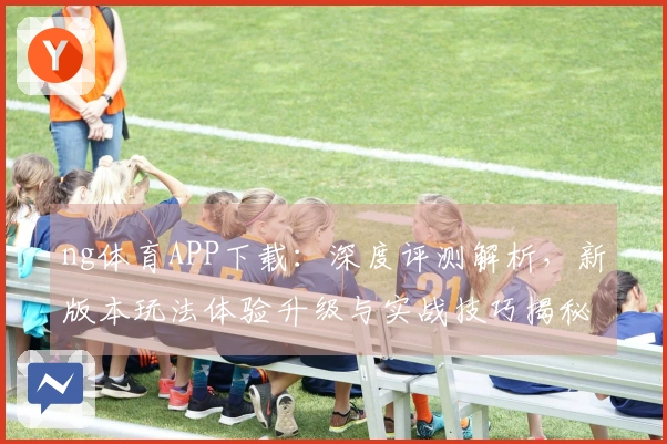 ng体育APP下载：深度评测解析，新版本玩法体验升级与实战技巧揭秘